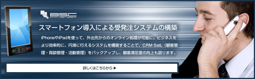 iPhoneやiPadを使って、外出先からのオンライン処理が可能に。 ビジネスをより効率的に、円滑に行えるシステムを構築することで、 CRM SaiL（顧客管理・商談管理・活動管理）をバックアップし、 顧客満足度の向上も図ります。 